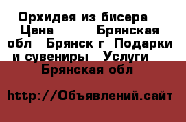 Орхидея из бисера. › Цена ­ 600 - Брянская обл., Брянск г. Подарки и сувениры » Услуги   . Брянская обл.